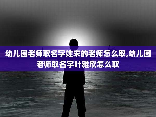 幼儿园老师取名字姓宋的老师怎么取,幼儿园老师取名字叶雅欣怎么取
