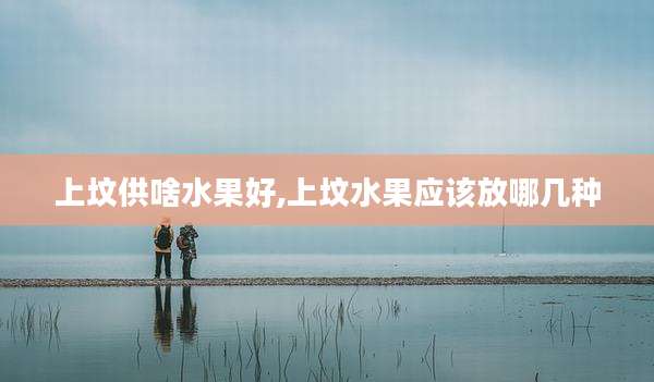 上坟供啥水果好,上坟水果应该放哪几种