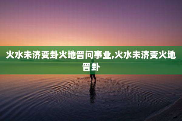 火水未济变卦火地晋问事业,火水未济变火地晋卦