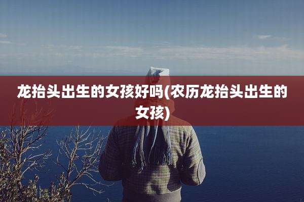 龙抬头出生的女孩好吗(农历龙抬头出生的女孩)