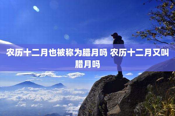 农历十二月也被称为腊月吗 农历十二月又叫腊月吗
