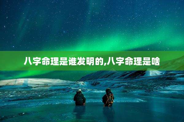 八字命理是谁发明的,八字命理是啥