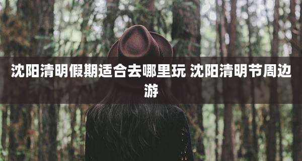 沈阳清明假期适合去哪里玩 沈阳清明节周边游