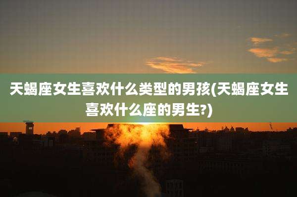 天蝎座女生喜欢什么类型的男孩(天蝎座女生喜欢什么座的男生?)