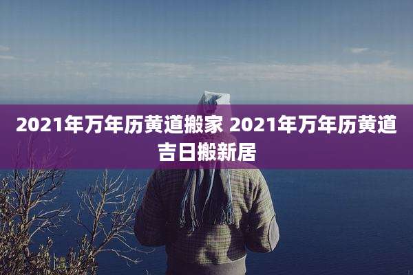 2021年万年历黄道搬家 2021年万年历黄道吉日搬新居
