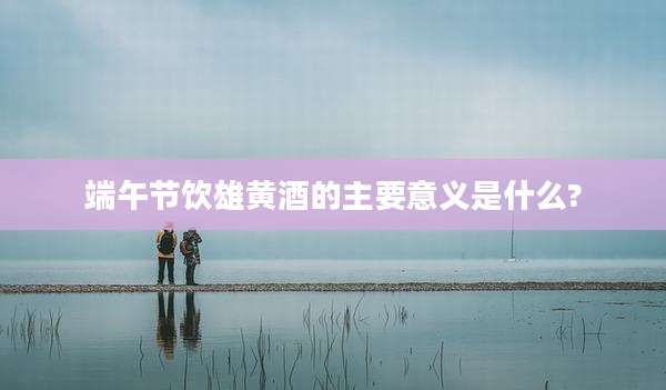 端午节饮雄黄酒的主要意义是什么?