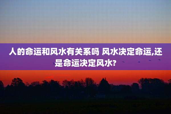 人的命运和风水有关系吗 风水决定命运,还是命运决定风水?
