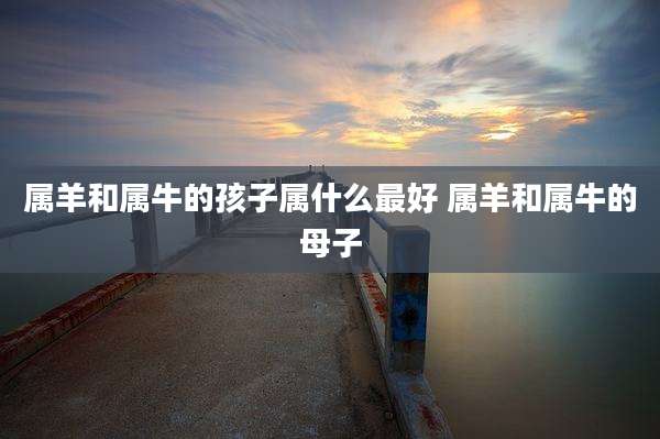 属羊和属牛的孩子属什么最好 属羊和属牛的母子