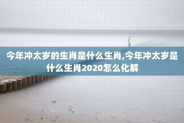 今年冲太岁的生肖是什么生肖,今年冲太岁是什么生肖2020怎么化解