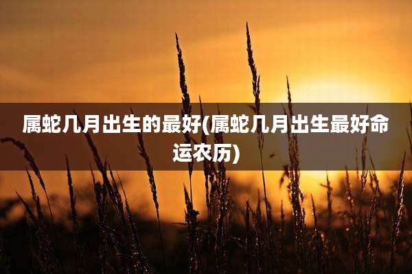 属蛇几月出生的最好(属蛇几月出生最好命运农历)