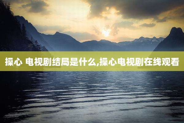 操心 电视剧结局是什么,操心电视剧在线观看