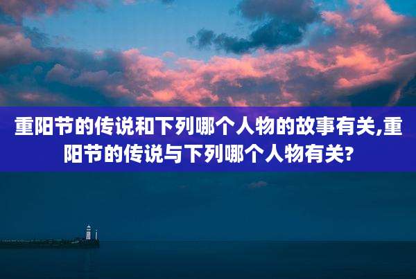 重阳节的传说和下列哪个人物的故事有关,重阳节的传说与下列哪个人物有关?