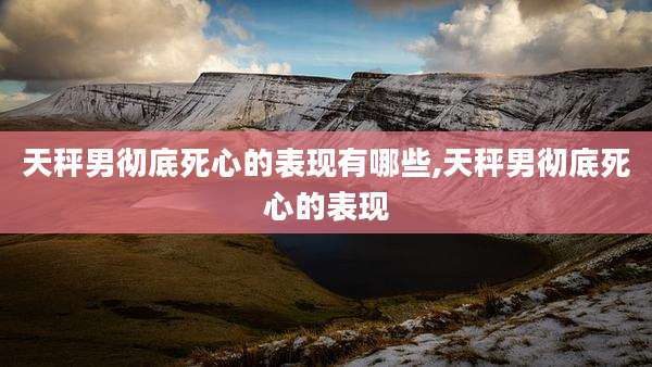天秤男彻底死心的表现有哪些,天秤男彻底死心的表现
