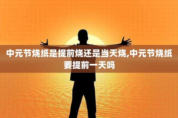 中元节烧纸是提前烧还是当天烧,中元节烧纸要提前一天吗