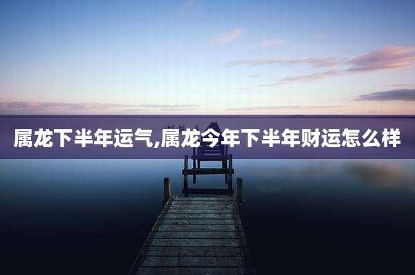 属龙下半年运气,属龙今年下半年财运怎么样