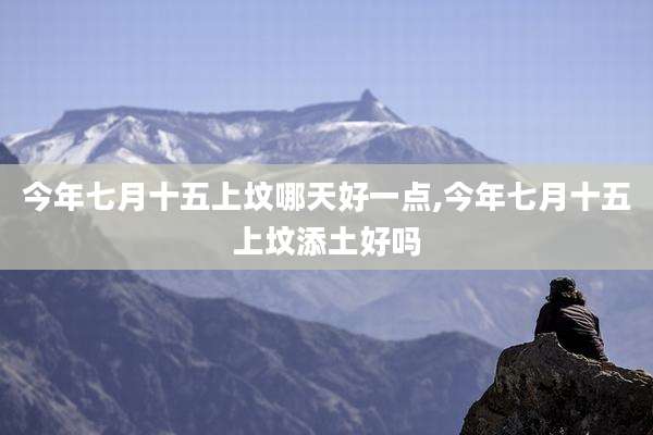 今年七月十五上坟哪天好一点,今年七月十五上坟添土好吗