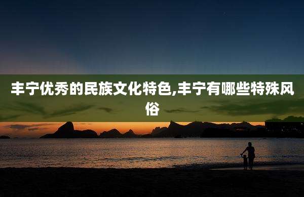 丰宁优秀的民族文化特色,丰宁有哪些特殊风俗