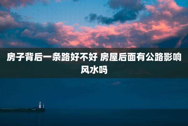 房子背后一条路好不好 房屋后面有公路影响风水吗