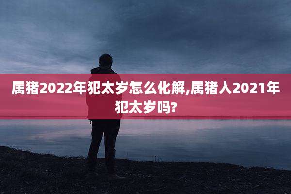 属猪2022年犯太岁怎么化解,属猪人2021年犯太岁吗?