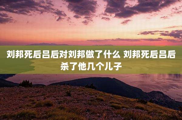 刘邦死后吕后对刘邦做了什么 刘邦死后吕后杀了他几个儿子