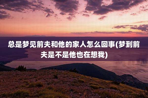 总是梦见前夫和他的家人怎么回事(梦到前夫是不是他也在想我)