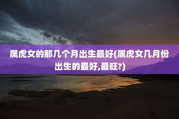 属虎女的那几个月出生最好(属虎女几月份出生的最好,最旺?)
