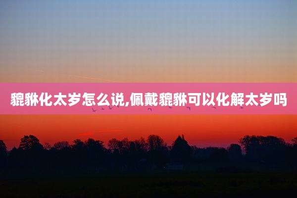 貔貅化太岁怎么说,佩戴貔貅可以化解太岁吗