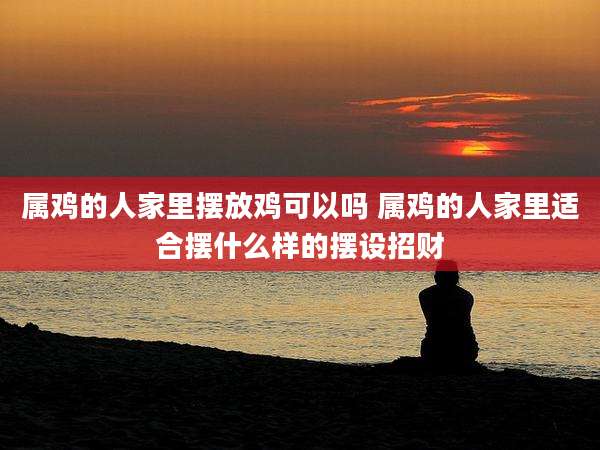 属鸡的人家里摆放鸡可以吗 属鸡的人家里适合摆什么样的摆设招财