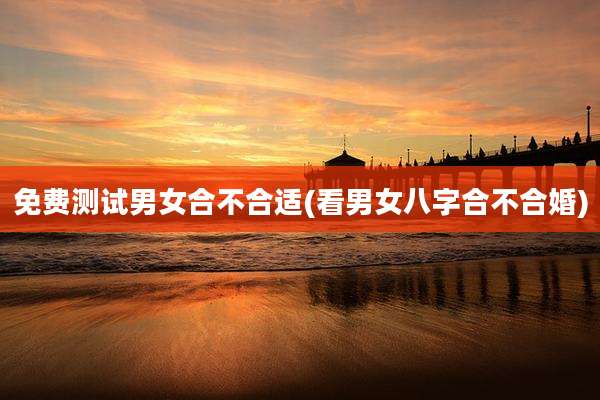免费测试男女合不合适(看男女八字合不合婚)