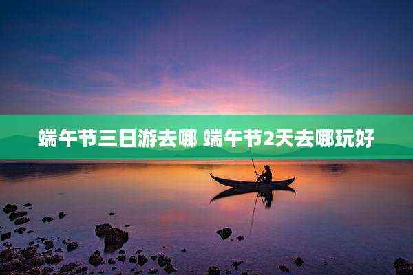 端午节三日游去哪 端午节2天去哪玩好