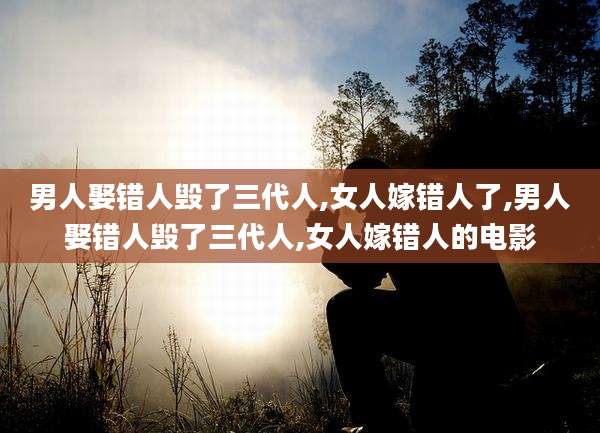 男人娶错人毁了三代人,女人嫁错人了,男人娶错人毁了三代人,女人嫁错人的电影