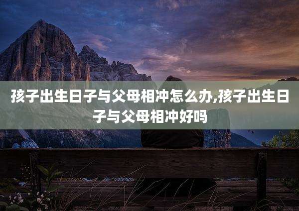 孩子出生日子与父母相冲怎么办,孩子出生日子与父母相冲好吗