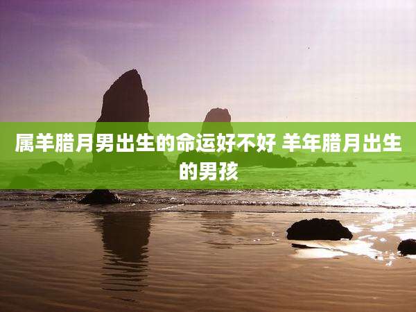 属羊腊月男出生的命运好不好 羊年腊月出生的男孩