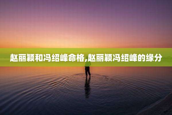 赵丽颖和冯绍峰命格,赵丽颖冯绍峰的缘分