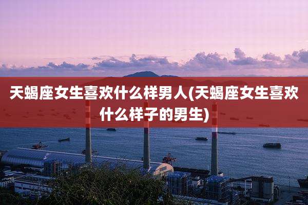 天蝎座女生喜欢什么样男人(天蝎座女生喜欢什么样子的男生)