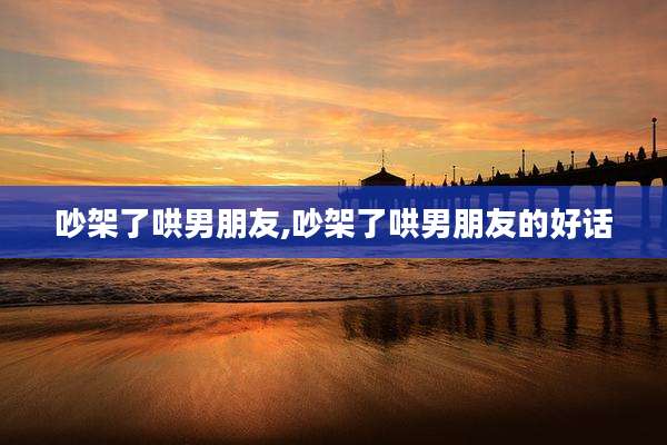 吵架了哄男朋友,吵架了哄男朋友的好话