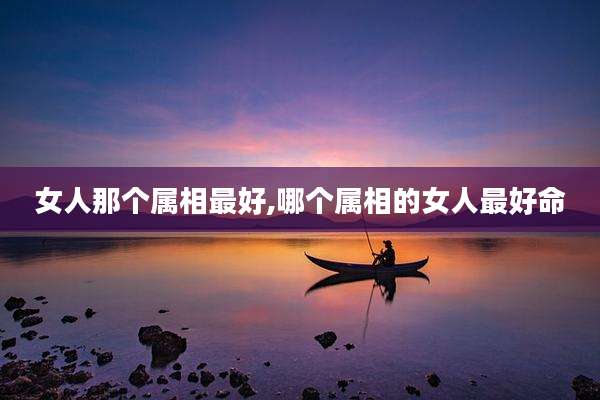 女人那个属相最好,哪个属相的女人最好命
