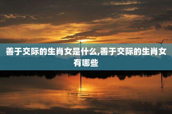 善于交际的生肖女是什么,善于交际的生肖女有哪些