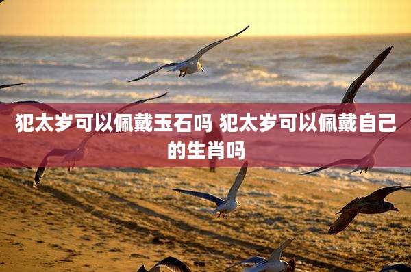 犯太岁可以佩戴玉石吗 犯太岁可以佩戴自己的生肖吗