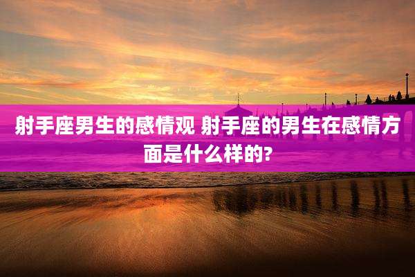 射手座男生的感情观 射手座的男生在感情方面是什么样的?