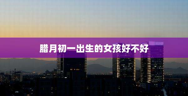 腊月初一出生的女孩好不好