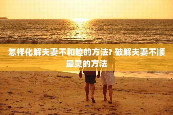 怎样化解夫妻不和睦的方法? 破解夫妻不顺最灵的方法
