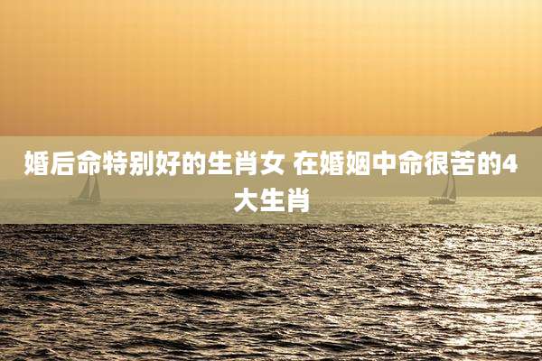 婚后命特别好的生肖女 在婚姻中命很苦的4大生肖