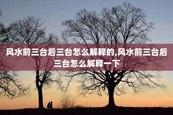 风水前三台后三台怎么解释的,风水前三台后三台怎么解释一下
