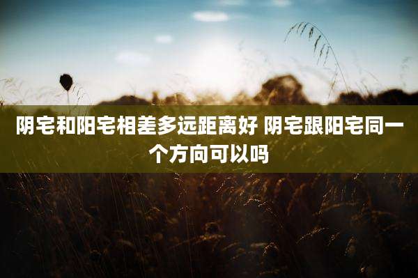 阴宅和阳宅相差多远距离好 阴宅跟阳宅同一个方向可以吗