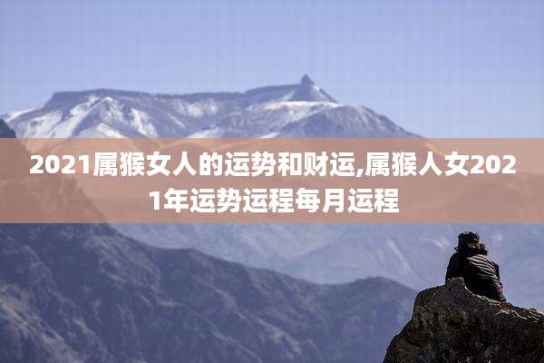 2021属猴女人的运势和财运,属猴人女2021年运势运程每月运程