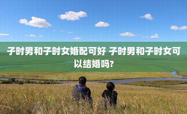 子时男和子时女婚配可好 子时男和子时女可以结婚吗?