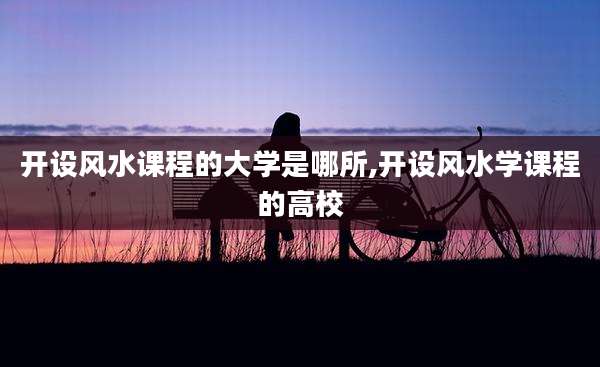 开设风水课程的大学是哪所,开设风水学课程的高校