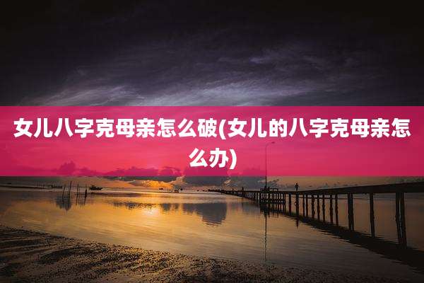 女儿八字克母亲怎么破(女儿的八字克母亲怎么办)