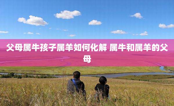 父母属牛孩子属羊如何化解 属牛和属羊的父母